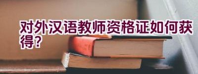 对外汉语教师资格证如何获得？