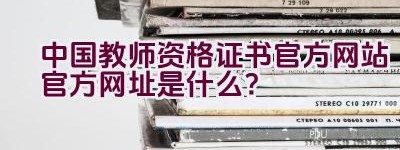 中国教师资格证书官方网站官方网址是什么？