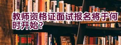 教师资格证面试报名将于何时开始？