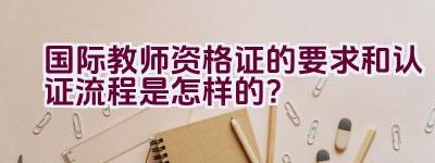 国际教师资格证的要求和认证流程是怎样的？