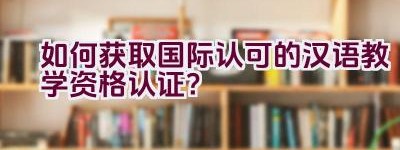 如何获取国际认可的汉语教学资格认证？