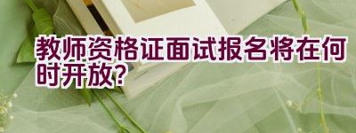 教师资格证面试报名将在何时开放？