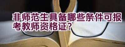 非师范生具备哪些条件可报考教师资格证？