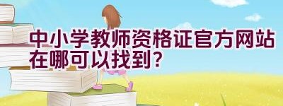 中小学教师资格证官方网站在哪可以找到？