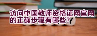 访问中国教师资格证网官网的正确步骤有哪些？