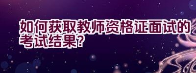 如何获取教师资格证面试的考试结果？