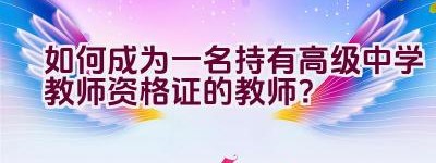 如何成为一名持有高级中学教师资格证的教师？