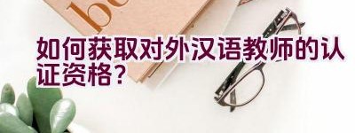 如何获取对外汉语教师的认证资格？