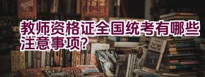 教师资格证全国统考有哪些注意事项？