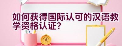 “如何获得国际认可的汉语教学资格认证？”