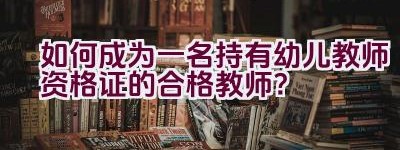 如何成为一名持有幼儿教师资格证的合格教师？