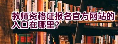 教师资格证报名官方网站的入口在哪里？