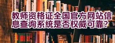 教师资格证全国官方网站信息查询系统是否权威可靠？