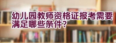 幼儿园教师资格证报考需要满足哪些条件？