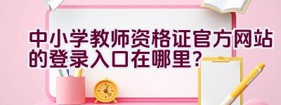 中小学教师资格证官方网站的登录入口在哪里？