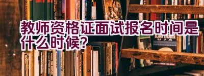 教师资格证面试报名时间是什么时候？