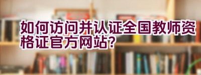 如何访问并认证全国教师资格证官方网站？