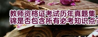 教师资格证考试历年真题集锦是否包含所有必考知识点？