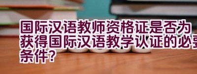 国际汉语教师资格证是否为获得国际汉语教学认证的必要条件？