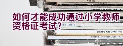 如何才能成功通过小学教师资格证考试？