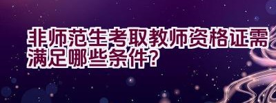 非师范生考取教师资格证需满足哪些条件？