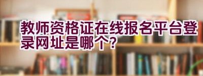 教师资格证在线报名平台登录网址是哪个？