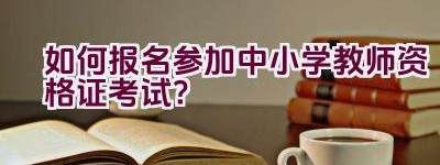 如何报名参加中小学教师资格证考试？