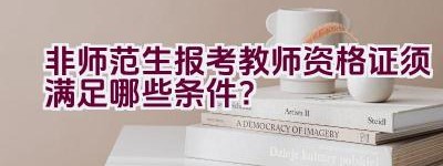 非师范生报考教师资格证须满足哪些条件？