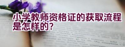 小学教师资格证的获取流程是怎样的？