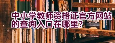 中小学教师资格证官方网站的查询入口在哪里？