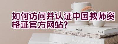 如何访问并认证中国教师资格证官方网站？