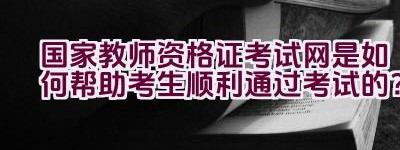 国家教师资格证考试网是如何帮助考生顺利通过考试的？