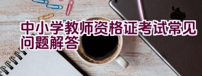 中小学教师资格证考试常见问题解答