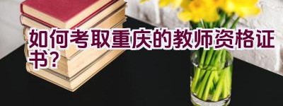 如何考取重庆的教师资格证书？