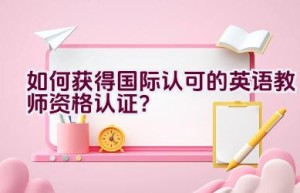 如何获得国际认可的英语教师资格认证？