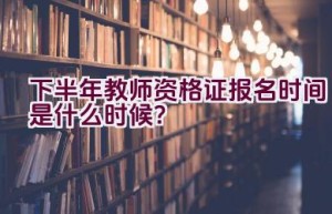 下半年教师资格证报名时间是什么时候？