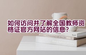 如何访问并了解全国教师资格证官方网站的信息？