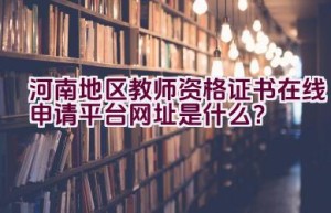 河南地区教师资格证书在线申请平台网址是什么？