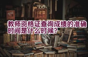 教师资格证查询成绩的准确时间是什么时候？