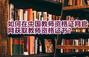 如何在中国教师资格证网官网获取教师资格证书？