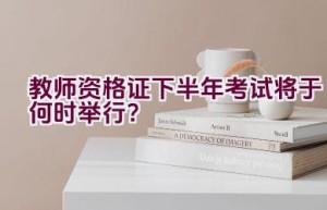 教师资格证下半年考试将于何时举行？