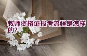 教师资格证报考流程是怎样的？