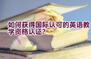 如何获得国际认可的英语教学资格认证？