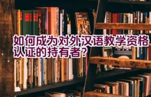 如何成为对外汉语教学资格认证的持有者？