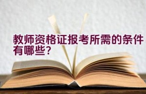 教师资格证报考所需的条件有哪些？