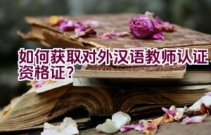 如何获取对外汉语教师认证资格证？