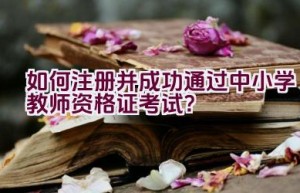 如何注册并成功通过中小学教师资格证考试？