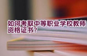 如何考取中等职业学校教师资格证书？