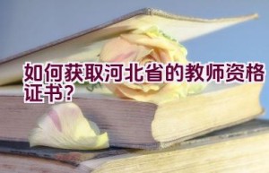 如何获取河北省的教师资格证书？