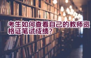 考生如何查看自己的教师资格证笔试成绩？